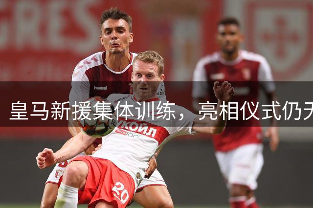 皇马新援集体训练，亮相仪式仍无具体安排
