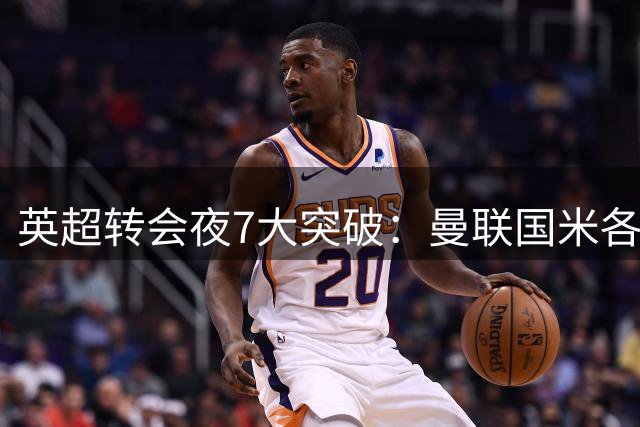 英超转会夜7大突破：曼联国米各取强援，阿森纳锁定维拉铁闸